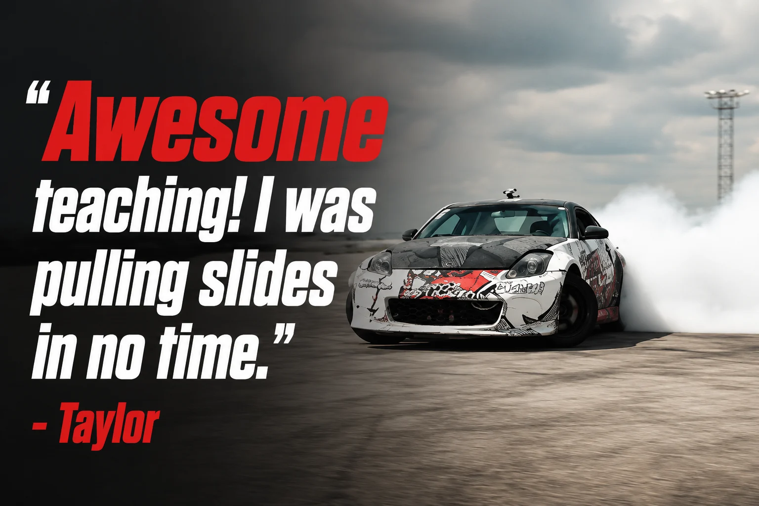 Home 5 Awesome teaching! I was pulling slides in no time. — Taylor, Texas Drift Academy student